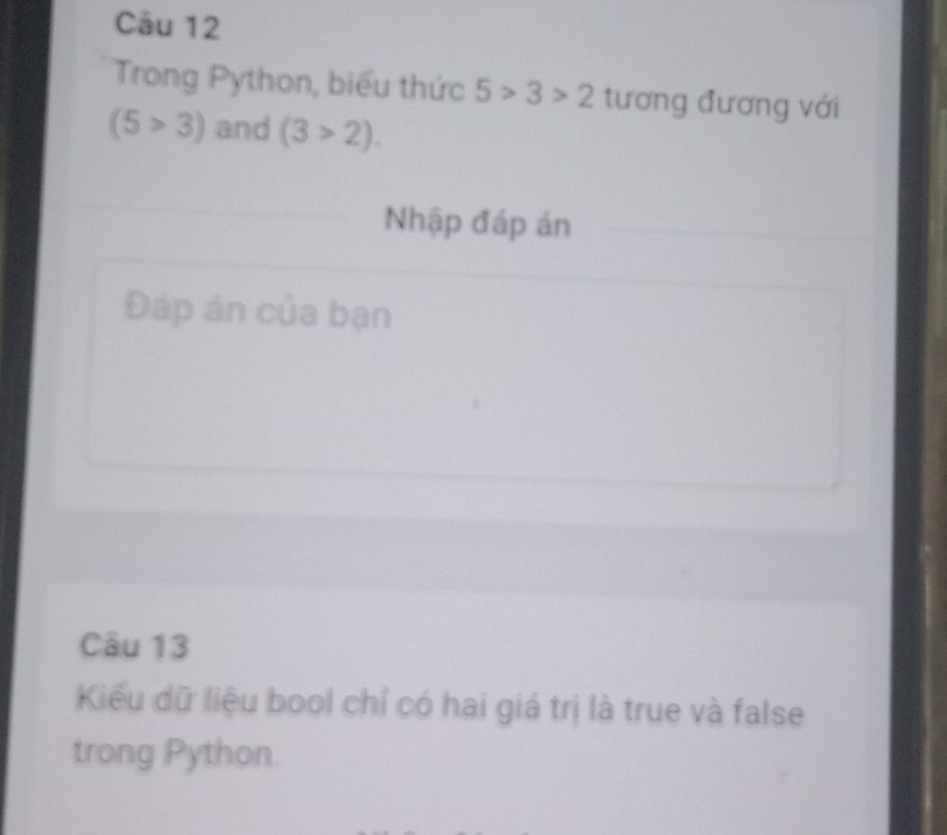 Trong Python, biểu thức 5>3>2 tương đương với
(5>3) and (3>2). 
Nhập đáp án 
Đáp án của bạn 
Câu 13 
Kiểu dữ liệu bool chỉ có hai giá trị là true và false 
trong Python.