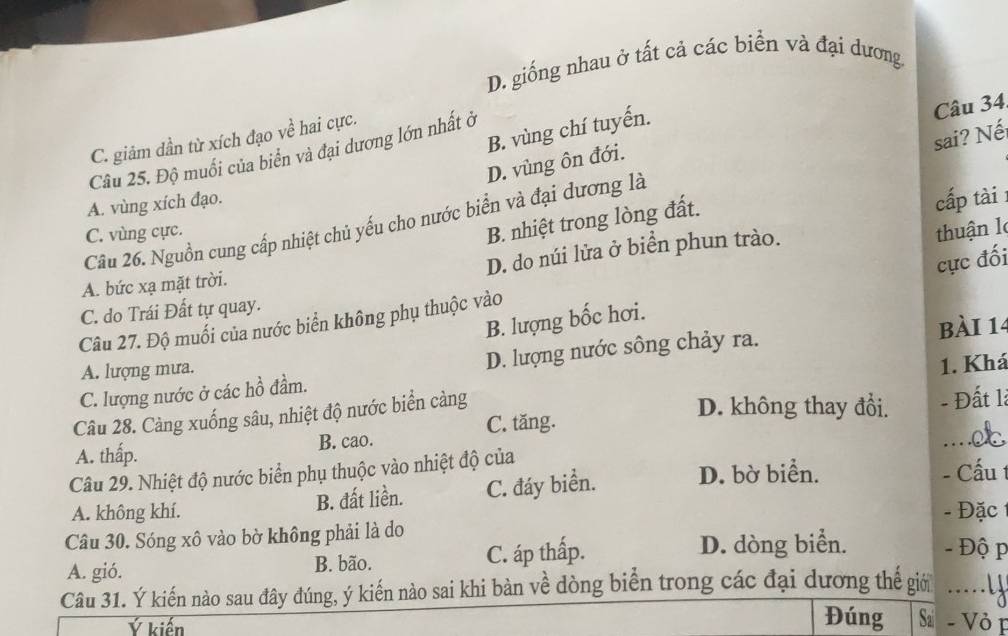 D. giống nhau ở tất cả các biển và đại dương.
B. vùng chí tuyến.
Câu 34
sai? Nế
C. giảm dần từ xích đạo về hai cực.
Câu 25. Độ muối của biển và đại dương lớn nhất ở
D. vùng ôn đới.
A. vùng xích đạo.
B. nhiệt trong lòng đất.
cấp tài
Câu 26. Nguồn cung cấp nhiệt chủ yếu cho nước biển và đại dương là
C. vùng cực. thuận l
D. do núi lửa ở biển phun trào.
cực đối
A. bức xạ mặt trời.
C. do Trái Đất tự quay.
B. lượng bốc hơi.
Câu 27. Độ muối của nước biển không phụ thuộc vào
A. lượng mưa. bài 14
C. lượng nước ở các hồ đầm. D. lượng nước sông chảy ra.
Câu 28. Càng xuống sâu, nhiệt độ nước biển càng 1. Khá
D. không thay đổi.
A. thấp. B. cao. C. tăng. - Đất là
Câu 29. Nhiệt độ nước biển phụ thuộc vào nhiệt độ của D. bờ biển. - Cấu 1
A. không khí. B. đất liền. C. đáy biển.
- Đặc
Câu 30. Sóng xô vào bờ không phải là do
A. gió. B. bão. C. áp thấp.
D. dòng biển. - Độ p
Câu 31. Ý kiến nào sau đây đúng, ý kiến nào sai khi bàn về dòng biển trong các đại dương thế giờ ….
Ý kiến Đúng Sa - Vỏ p