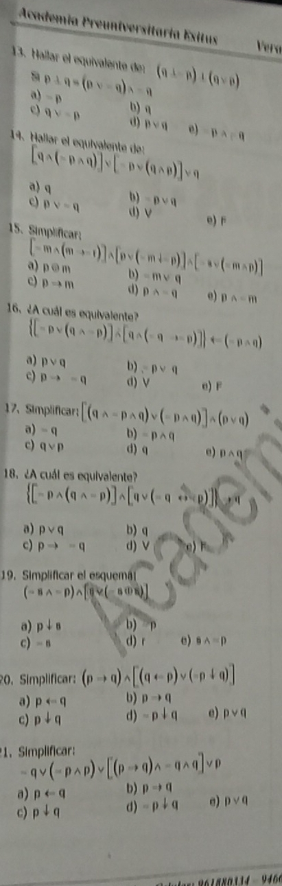 Academía Preuníversitaría Exitus
Vera
13. Hallar el equivalente der (a⊥ p)+(qvee p)
a
a) p+q=(pvee -q)s=q =p
c) qvee =p b)a
d) pvee q e) pwedge pq=q
19. Hallar el equivalente de: [qwedge (-pwedge q)]vee [-pvee (qwedge p)]vee q
a) q () =pvee q
c) pvee =q d) V e) F
15. Simplificar;
[-m* (m-r)]wedge [pvee (-m+n)]* [-avee (-mwedge p)]
a) podot m b) =mvee q
c) pRightarrow m d) pwedge -q e) pwedge -m
16. ¿A cuál es equivalente?
 [-pvee (qwedge -p)]wedge [qwedge (-qwedge -p)] arrow (-pwedge q)
a) pvee q b) =pvee q
c) pto -q d) V e) F
17、 Simplificar; [(qwedge -pwedge q)vee (-pwedge q)]wedge (pvee q)
a) =q b) =pwedge q
c) qvee p d) e) pwedge q°
18. ¿A cuál es equivalente?
 [-pwedge (qwedge -p)]wedge [qvee (neg qwedge sim p)]
a) pvee q b) q
c) pto -q d) V
19. Simplificar el esquemá
(-8wedge -p)wedge [θ vee (-80)]
a) p+s b)
c) -8 d) r e) 8wedge =p
20. Simplificar: (pto q)wedge [(qarrow p)vee (-p+q)]
a) parrow q b) pto q
c) pdownarrow q d) -p+q e) pvee q
1. Simplificar: qvee (=pwedge p)vee [(pto q)wedge -qwedge q]vee p
a) prightarrow q b) pto q
c) pdownarrow q d) -p+q e) pvee q
as:  6 1 8 80 134 -  9466