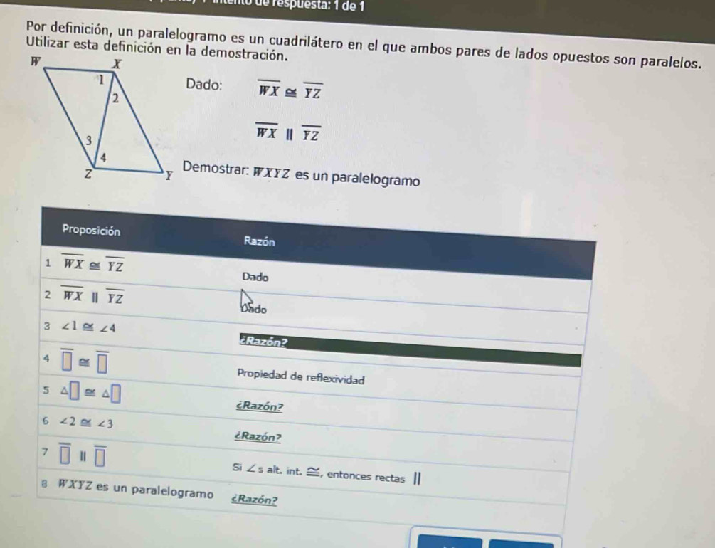 de respuesta: 1 de 1
Por definición, un paralelogramo es un cuadrilátero en el que ambos pares de lados opuestos son paralelos.
Dado: overline WX≌ overline YZ
overline WX | □ overline YZ
Demostrar: WXYZ es un paralelogramo