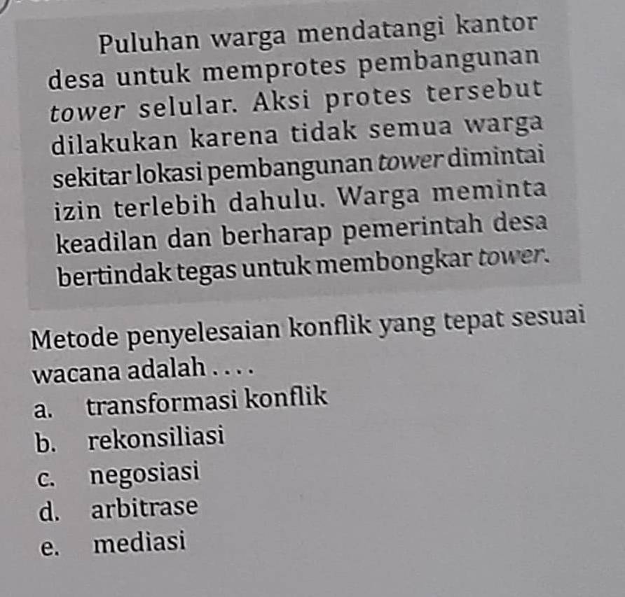 Puluhan warga mendatangi kantor
desa untuk memprotes pembangunan
tower selular. Aksi protes tersebut
dilakukan karena tidak semua warga
sekitar lokasi pembangunan tower dimintai
izin terlebih dahulu. Warga meminta
keadilan dan berharap pemerintah desa
bertindak tegas untuk membongkar tower.
Metode penyelesaian konflik yang tepat sesuai
wacana adalah . . . .
a. transformasi konflik
b. rekonsiliasi
c. negosiasi
d. arbitrase
e. mediasi