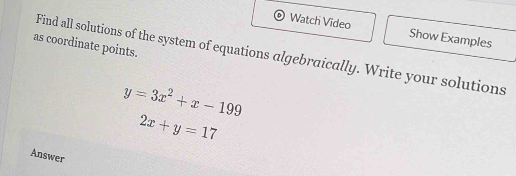 Watch Video Show Examples
as coordinate points.
Find all solutions of the system of equations algebraically. Write your solutions
y=3x^2+x-199
2x+y=17
Answer