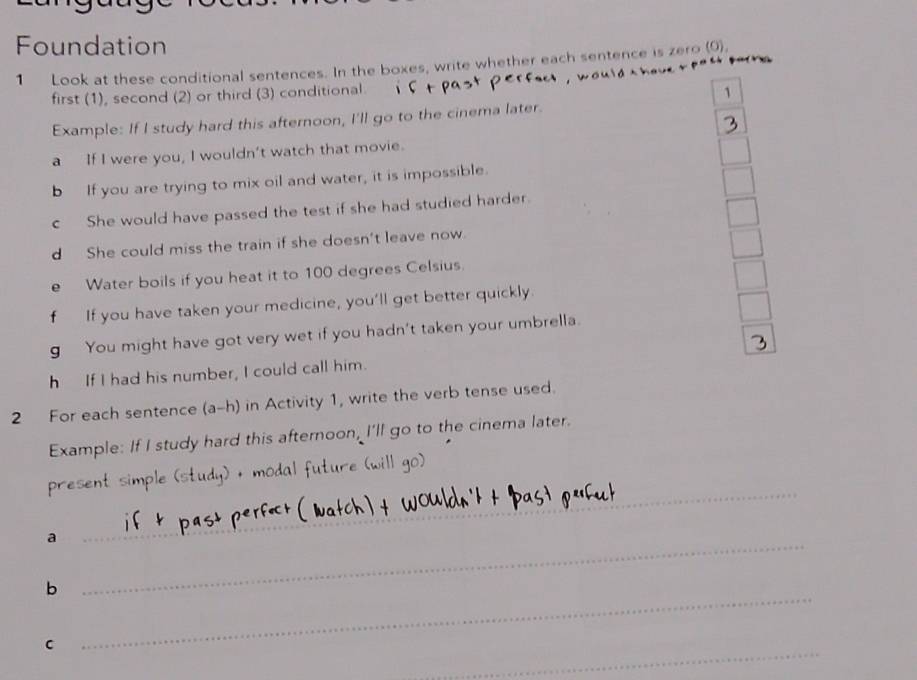 Foundation 
1 Look at these conditional sentences. In the boxes, write whether each sentence is zero (0). 
a 
first (1), second (2) or third (3) conditional 
1 
Example: If I study hard this afternoon, I'll go to the cinema later. 
a If I were you, I wouldn't watch that movie. 
b If you are trying to mix oil and water, it is impossible. 
c She would have passed the test if she had studied harder. 
d She could miss the train if she doesn't leave now 
e Water boils if you heat it to 100 degrees Celsius. 
f If you have taken your medicine, you’ll get better quickly. 
g You might have got very wet if you hadn't taken your umbrella. 
h If I had his number, I could call him. 
2 For each sentence (a-h) in Activity 1, write the verb tense used. 
Example: If I study hard this afternoon, I'll go to the cinema later. 
_ 
present simple (study) + modal future (will go) 
_ 
_ 
a 
_ 
b 
_ 
C