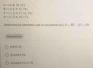 A= 4,8,10,12
B= 3,6,9,12,15
C= 1,2,3,11,12,13
D=(1,5,6,10,11)
Determine los elementos que se encuentran en (A∪ B)-(C∪ D)
Respuestas
 4,8,9,15
 3,4,6,8,9,10
 3,4,6,8,9,10,12,15