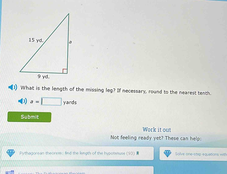 What is the length of the missing leg? If necessary, round to the nearest tenth.
a=□ yards
Submit 
Work it out 
Not feeling ready yet? These can help: 
Pythagorean theorem: find the length of the hypotenuse (93) Solve one-step equations with