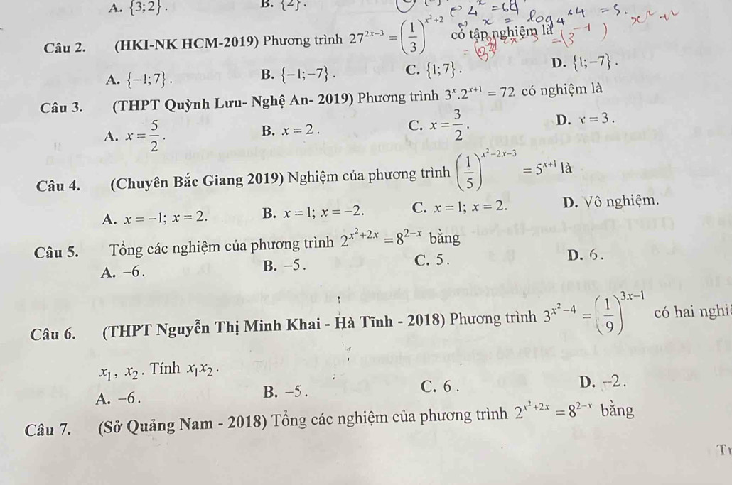 A.  3;2 .
B.  2 .
Câu 2. (HKI-NK HCM-2019) Phương trình 27^(2x-3)=( 1/3 )^x^2+2 cổ tập nghiệm là
A.  -1;7 .  -1;-7 . C.  1;7 .
D.  1;-7 .
B.
Câu 3. (THPT Quỳnh Lưu- Nghệ An- 2019) Phương trình 3^x.2^(x+1)=72 có nghiệm là
A. x= 5/2 .
B. x=2.
C. x= 3/2 .
D. x=3.
Câu 4. (Chuyên Bắc Giang 2019) Nghiệm của phương trình ( 1/5 )^x^2-2x-3=5^(x+1)1a
A. x=-1;x=2. B. x=1;x=-2. C. x=1;x=2. D. Vô nghiệm.
Câu 5. Tổng các nghiệm của phương trình 2^(x^2)+2x=8^(2-x) bǎng
A. -6. B. −5 . C. 5 . D. 6 .
Câu 6. (THPT Nguyễn Thị Minh Khai - Hà Tĩnh - 2018) Phương trình 3^(x^2)-4=( 1/9 )^3x-1 có hai nghi
x_1,x_2. Tính x_1x_2· 
A. -6. B. −5 .
C. 6 . D. -2 .
Câu 7. (Sở Quảng Nam - 2018) Tổng các nghiệm của phương trình 2^(x^2)+2x=8^(2-x) bằng
T