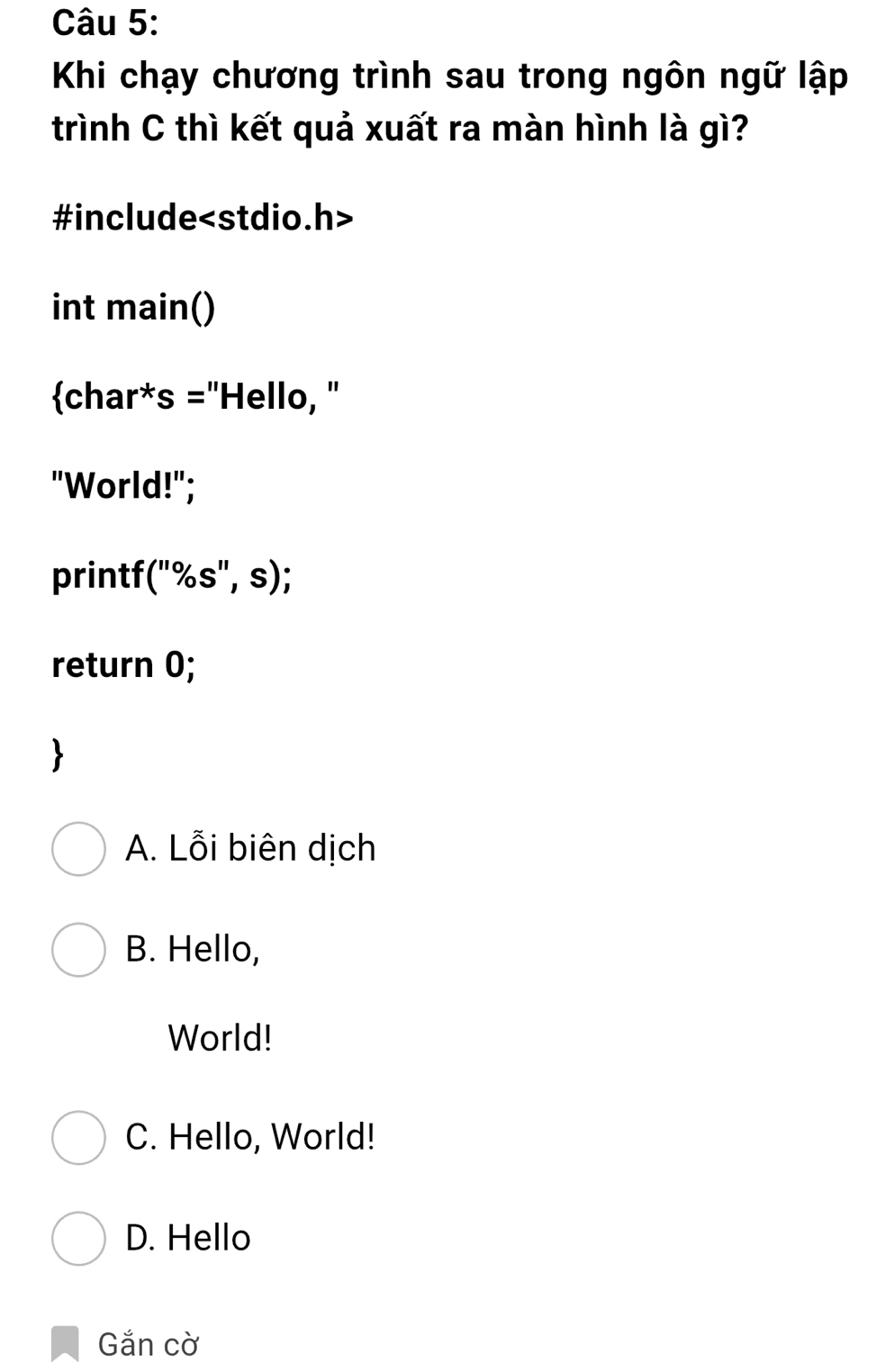 Khi chạy chương trình sau trong ngôn ngữ lập
trình C thì kết quả xuất ra màn hình là gì?
#include
int main()
char*s =''Hello, ''
"World!";
printf *("%s", s);
return 0;
A. Lỗi biên dịch
B. Hello,
World!
C. Hello, World!
D. Hello
Gắn cờ