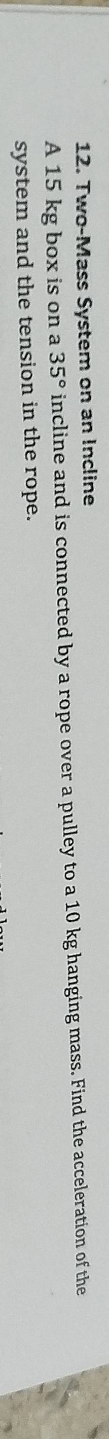 Two-Mass System on an Incline 
A 15 kg box is on a 35° incline and is connected by a rope over a pulley to a 10 kg hanging mass. Find the acceleration of the 
system and the tension in the rope.