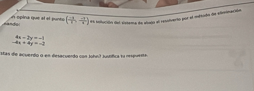 opina que al el punto ( (-3)/2 , (-7)/4 ) es solución del sistema de abajo al resolverio por el método de eliminación 
nando:
4x-2y=-1
-4x+4y=-2
Estas de acuerdo o en desacuerdo con John? Justifica tu respuesta.