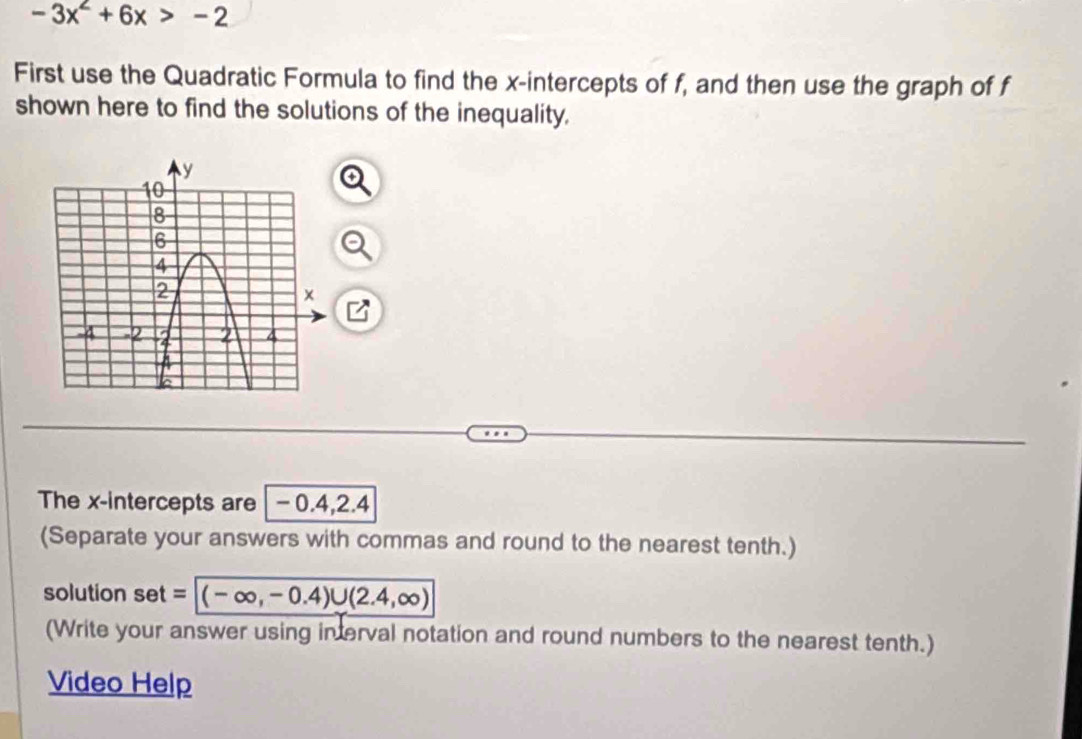 -3x^2+6x>-2
First use the Quadratic Formula to find the x-intercepts of f, and then use the graph of f
shown here to find the solutions of the inequality. 
The x-intercepts are -0.4, 2.4
(Separate your answers with commas and round to the nearest tenth.) 
solution set= (-∈fty ,-0.4)∪ (2.4,∈fty )
(Write your answer using in erval notation and round numbers to the nearest tenth.) 
Video Help