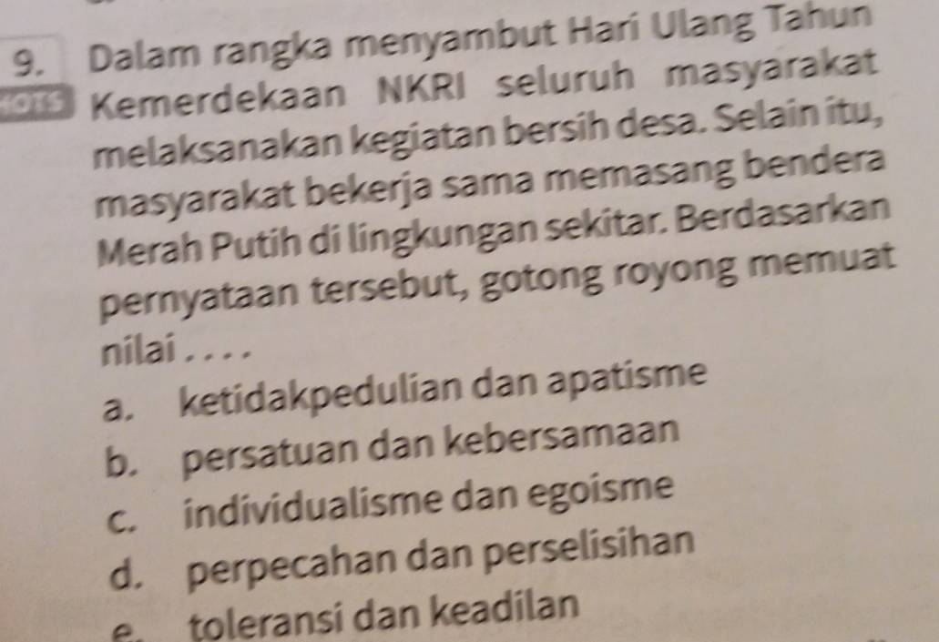 Dalam rangka menyambut Hari Ulang Tahun
Kemerdekaan NKRI seluruh masyarakat
melaksanakan kegiatan bersih desa. Selain itu,
masyarakat bekerja sama memasang bendera
Merah Putih di lingkungan sekitar. Berdasarkan
pernyataan tersebut, gotong royong memuat
nilai . . . .
a. ketidakpedulian dan apatisme
b. persatuan dan kebersamaan
c. individualisme dan egoisme
d. perpecahan dan perselisihan
e toleransi dan keadilan