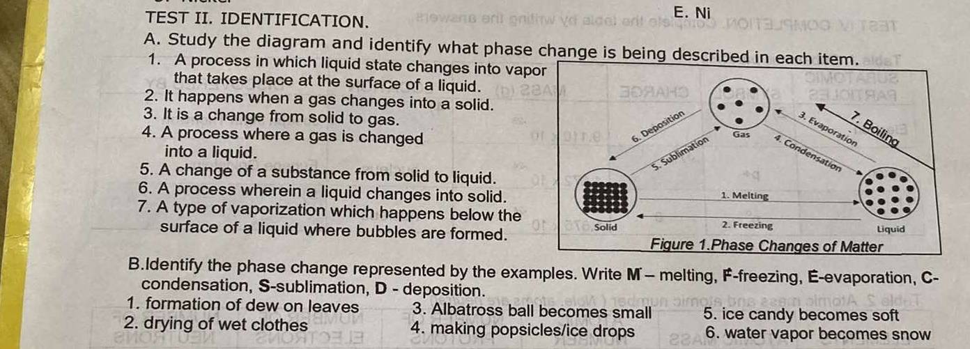 TEST II. IDENTIFICATION. 
E. Ni 
A. Study the diagram and identify what phase change is being described in e 
1. A process in which liquid state changes into vap 
that takes place at the surface of a liquid. 
2. It happens when a gas changes into a solid. 
3. It is a change from solid to gas. 
4. A process where a gas is changed 
into a liquid. 
5. A change of a substance from solid to liquid. 
6. A process wherein a liquid changes into solid. 
7. A type of vaporization which happens below the 
surface of a liquid where bubbles are formed. 
B.Identify the phase change represented by the examples. Write M— melting, F-freezing, É-evaporation, C- 
condensation, S-sublimation, D - deposition. 
1. formation of dew on leaves 3. Albatross ball becomes small 5. ice candy becomes soft 
2. drying of wet clothes 4. making popsicles/ice drops 6. water vapor becomes snow