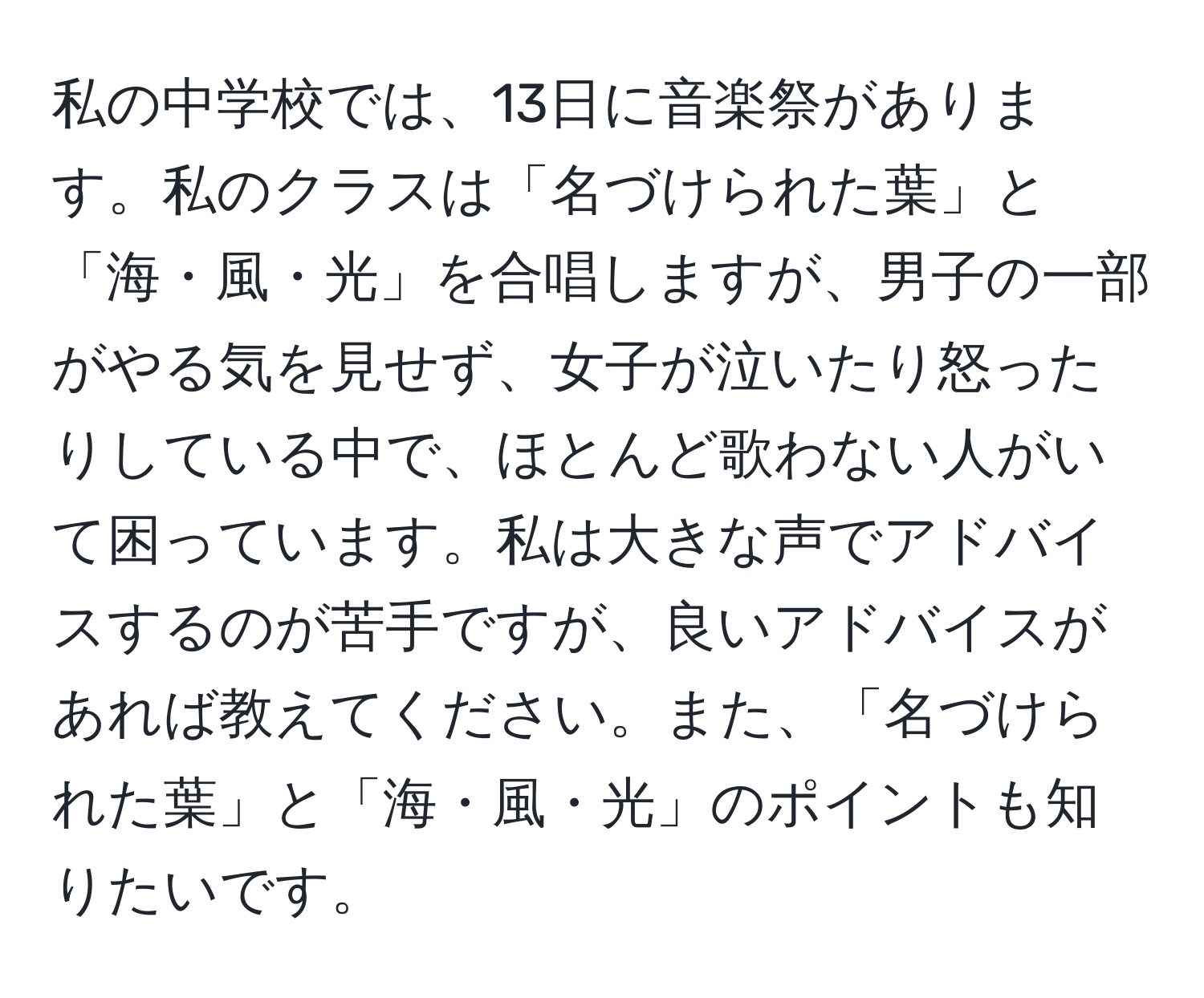 私の中学校では、13日に音楽祭があります。私のクラスは「名づけられた葉」と「海・風・光」を合唱しますが、男子の一部がやる気を見せず、女子が泣いたり怒ったりしている中で、ほとんど歌わない人がいて困っています。私は大きな声でアドバイスするのが苦手ですが、良いアドバイスがあれば教えてください。また、「名づけられた葉」と「海・風・光」のポイントも知りたいです。