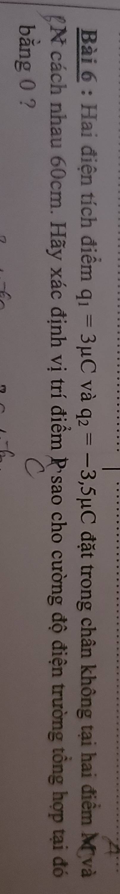 Hai điện tích điểm q_1=3mu C và q_2=-3,5mu C đặt trong chân không tại hai điểm Mỹ và 
2N cách nhau 60cm. Hãy xác định vị trí điểm P sao cho cường độ điện trường tổng hợp tại đó 
bằng 0 ?