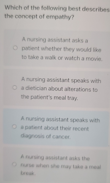 Which of the following best describes
the concept of empathy?
A nursing assistant asks a
patient whether they would like
to take a walk or watch a movie.
A nursing assistant speaks with
a dietician about alterations to
the patient’s meal tray.
A nursing assistant speaks with
a patient about their recent
diagnosis of cancer.
A nursing assistant asks the
nurse when she may take a meal
break.