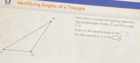 Identifying Angles of a Triangle 
Given △ GHJ I, complete the following statements 
The included angle of sides overline JG and GH is angle 
Angle H is the opposite angle to side 
The side opposite to ∠ J is side