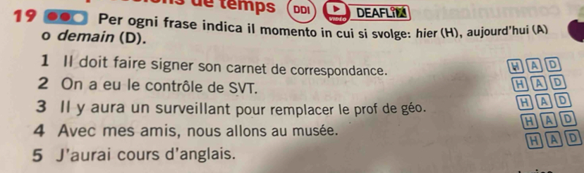 ns de temps DDI DEAFLIN
19 .●0 Per ogni frase indica il momento in cui si svolge: hier (H), aujourd'hui (A)
o demain (D).
1 Il doit faire signer son carnet de correspondance.
hAD
2 On a eu le contrôle de SVT.
HAD
3 Il y aura un surveillant pour remplacer le prof de géo.
hAd
4 Avec mes amis, nous allons au musée. hAD
HA D
5 J'aurai cours d'anglais.