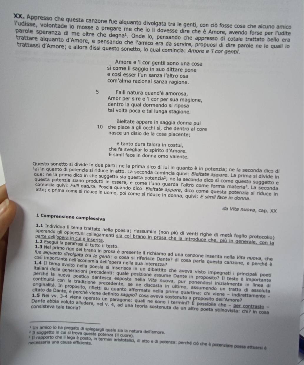 Appresso che questa canzone fue alquanto divolgata tra le genti, con ciò fosse cosa che alcuno amico
ludisse, volontade lo mosse a pregare me che io li dovesse dire che è Amore, avendo forse per l'udite
parole speranza di me oltre che degna^1. Onde io, pensando che appresso di cotale trattato bello era
trattare alquanto d'Amore, e pensando che l'amico era da servire, propuosi di dire parole ne le quali io
trattassi d'Amore; e allora dissi questo sonetto, lo qual comincia: Amore e 1 cor gentil.
Amore e 'I cor gentil sono una cosa
sì come il saggio in suo dittare pone
e così esser l'un sanza l'altro osa
com’alma razional sanza ragione.
5 Falli natura quand'è amorosa,
Amor per sire e 'l cor per sua magione,
dentro la qual dormendo sí riposa
tal volta poca e tal lunga stagione.
Bieltate appare in saggia donna pui
10 che piace a gli occhi sì, che dentro al core
nasce un disio de la cosa piacente;
e tanto dura talora in costui,
che fa svegliar lo spirito d'Amore.
E simil face in donna omo valente.
Questo sonetto si divide in due parti: ne la prima dico di lui in quanto è in potenzia; ne la seconda dico di
lui in quanto di potenzia si riduce in atto. La seconda comincia quivi: Bieltate appare. La prima si divide in
due: ne la prima dico in che suggetto sia questa pote enzia^2; ne la seconda dico sì come questo suggetto e
questa potenzia siano produtti in essere, e come l'uno guarda l'altro come forma mar eria^3. La seconda
comincia quivi: Falli natura. Poscia quando dico: Bieltate appare, dico come questa potenzia si riduce in
atto; e prima come si riduce in uomo, poi come si riduce in donna, quivi: E simil face in donna.
da Vita nuova, cap. XX
1 Comprensione complessiva
1.1 Individua il tema trattato nella poesia; riassumilo (non più di venti righe di metà foglio protocollo)
operando gli opportuni collegamenti sia col brano in prosa che la introduce che, più in generale, con la
parte dell'opera in cui è inserita.
1.2 Esegui la parafrasi di tutto il testo.
1.3 Nel primo rigo del brano in prosa è presente il richiamo ad una canzone inserita nella Vita nuova, che
fue alquanto divolgata tra le genti: a cosa si riferisce Dante? di cosa parla questa canzone, e perché è
così importante nell’economia dell’opera nella sua interezza?
1.4 Il tema svolto nella poesia si inserisce in un dibattito che aveva visto impegnati i principali poeti
italiani delle generazioni precedenti: quale posizione assume Dante in proposito? Il testo è importante
perché la nuova poetica dantesca esposta nella Vita nuova, pur ponendosi inizialmente in linea di
continuità con la tradizione precedente, se ne discosta in último, assumendo un tratto di assoluta
originalità. In proposito, rifletti su quanto affermato nella prima quartina: chi viene - indirettamente -
citato da Dante, e perché viene defínito saggio? cosa aveva sostenuto a proposito dell'Amore?
1.5 Nei vv. 3-4 viene operato un paragone: quali ne sono i termini? É possibile che - per contrasto -
Dante abbia voluto alludere, nel v. 4, ad una teoria sostenuta da un altro poeta stilnovista: chi? in cosa
consisteva tale teoria?
_
_
* Un amico lo ha pregato di spiegargli quale sia la natura dell'amore.
1 Ii soggetto in cui si trova questa potenza (il cuore).
* Il rapporto che li lega è posto, in termini aristotelici, di atto e di potenza: perché ciò che è potenziale possa attuarsi è
necessaria una causa efficiente.