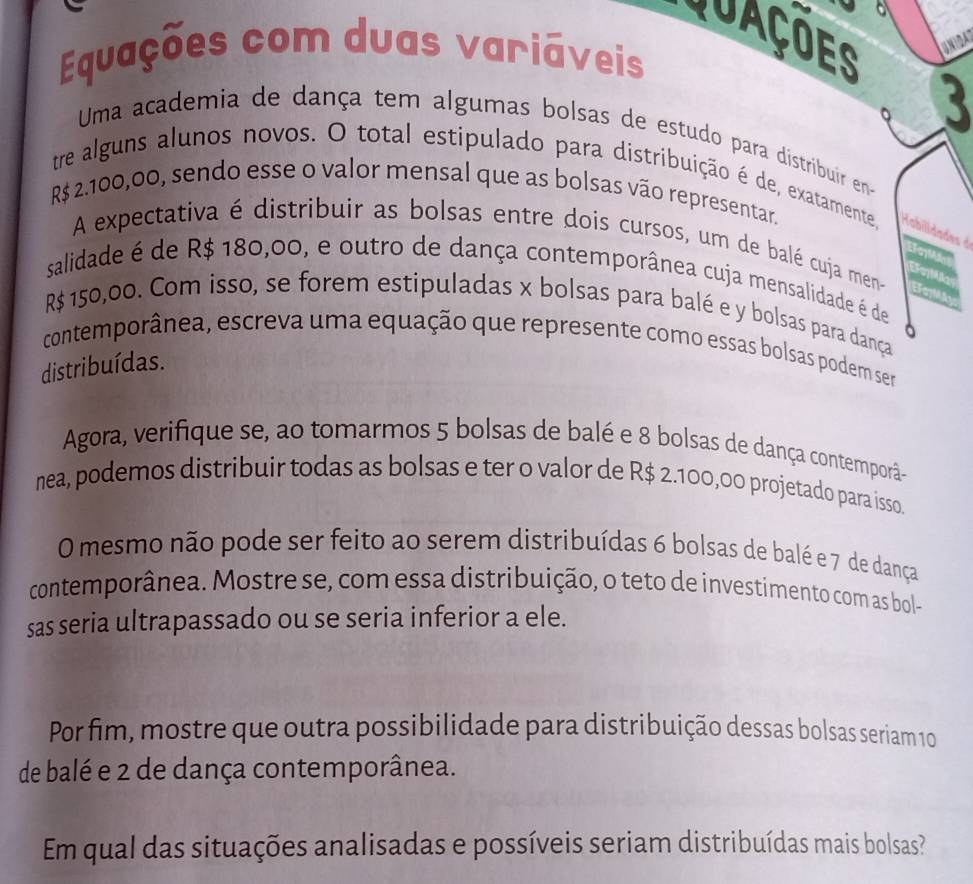 Quações 
Equações com duas variáveis 
3 
Uma academia de dança tem algumas bolsas de estudo para distribuir en 
tre alguns alunos novos. O total estipulado para distribuição é de, exatamente, H abilidades d
R$ 2.100,00, sendo esse o valor mensal que as bolsas vão representar. 
A expectativa é distribuir as bolsas entre dois cursos, um de balé cuja men- EFM 
salidade é de R$ 180,00, e outro de dança contemporânea cuja mensalidade é de 
EraM
R$ 150,00. Com isso, se forem estipuladas x bolsas para balé e y bolsas para dança 
contemporânea, escreva uma equação que represente como essas bolsas podem ser 
distribuídas. 
Agora, verifique se, ao tomarmos 5 bolsas de balé e 8 bolsas de dança contemporã- 
nea, podemos distribuir todas as bolsas e ter o valor de R$ 2.100,00 projetado para isso. 
O mesmo não pode ser feito ao serem distribuídas 6 bolsas de balé e 7 de dança 
contemporânea. Mostre se, com essa distribuição, o teto de investimento com as bol- 
sas seria ultrapassado ou se seria inferior a ele. 
Por fim, mostre que outra possibilidade para distribuição dessas bolsas seriam 10
de balé e 2 de dança contemporânea. 
Em qual das situações analisadas e possíveis seriam distribuídas mais bolsas?