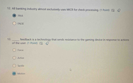 All banking industry almost exclusively uses MICR for check processing. (1 Point)
TRUE
FALSE
13._ feedback is a technology that sends resistance to the gaming device in response to actions
of the user. (1 Point)
Force
Active
Tactile
Motion