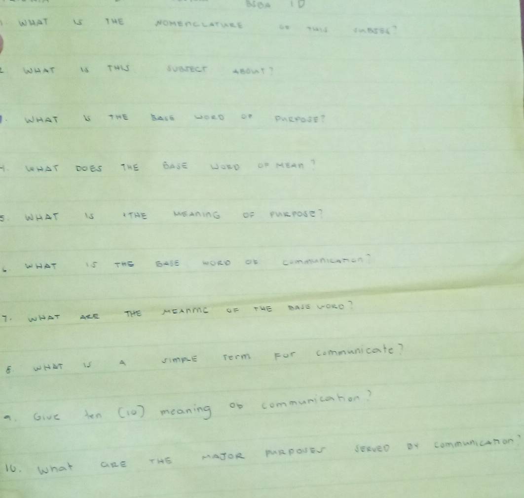 BIBA D 
WHAT THE NOMERCLATURE Thald 84586? 
WHAT 16 THKS SvarECr ABOUT? 
WHAT L THE BAsE DORD OF PARPOSE? 
4. WHAT DOES THE BASE WORD OF MEAN? 
5. WHAT IS ITHE MEANinG OF PuRPoSE? 
WHAT IS THS WORD of communiconan? 
T. WHAT ARE THE MEARIC UF THE BASE VORD? 
E. WHAT IS A SImpE Term FOr communicate? 
a. Give ten (10) meaning oo communicahon? 
16. What aRE THE MATOR MURPONEV SERVED Br communicnon?
