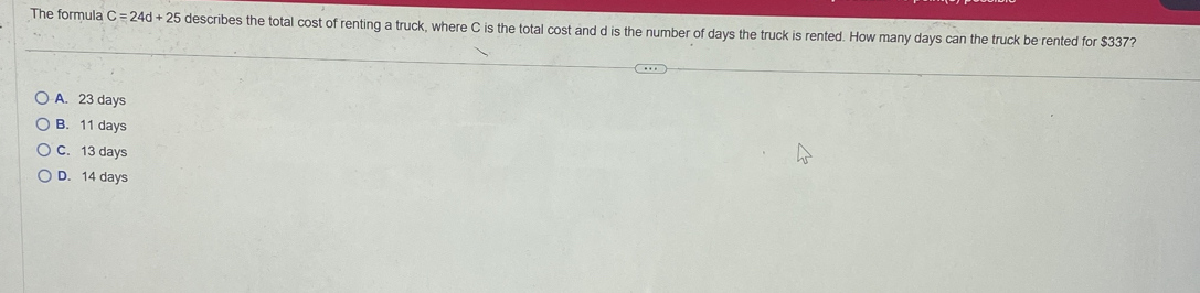 The formula C=24d+25 describes the total cost of renting a truck, where C is the total cost and d is the number of days the truck is rented. How many days can the truck be rented for $337?
A. 23 days
B. 11 days
C. 13day C
D. 14davs