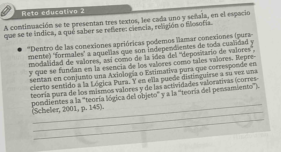 Reto educativo 2 
A continuación se te presentan tres textos, lee cada uno y señala, en el espacio 
que se te indica, a qué saber se refiere: ciencia, religión o filosofía. 
“Dentro de las conexiones aprióricas podemos llamar conexiones (pura- 
mente) ‘formales’ a aquellas que son independientes de toda cualidad y 
modalidad de valores, así como de la idea del “depositario de valores”, 
y que se fundan en la esencia de los valores como tales valores. Repre- 
sentan en conjunto una Axiología o Estimativa pura que corresponde en 
cierto sentido a la Lógica Pura. Y en ella puede distinguirse a su vez una 
teoría pura de los mismos valores y de las actividades valorativas (corres- 
_ 
pondientes a la “teoría lógica del objeto” y a la “teoría del pensamiento”). 
_ 
(Scheler, 2001, p. 145). 
_