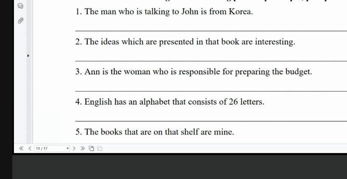 The man who is talking to John is from Korea. 
_ 
2. The ideas which are presented in that book are interesting. 
_ 
3. Ann is the woman who is responsible for preparing the budget. 
_ 
4. English has an alphabet that consists of 26 letters. 
_ 
5. The books that are on that shelf are mine. 
11 / 17