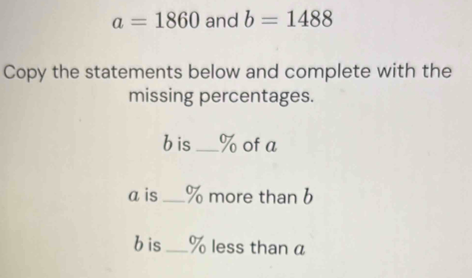 a=1860 and b=1488
Copy the statements below and complete with the 
missing percentages.
b is _ % of a
a is % more than b
bis _ % less than a