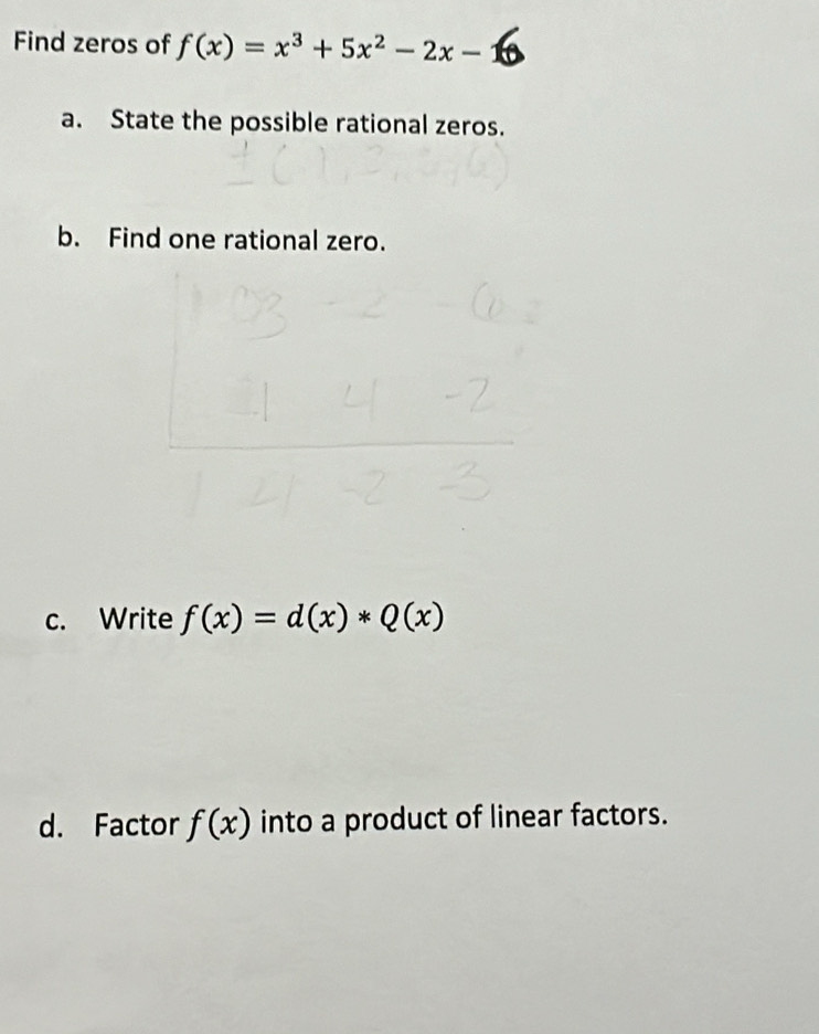 Find zeros of f(x)=x^3+5x^2-2x-
a. State the possible rational zeros.
b. Find one rational zero.
c. Write f(x)=d(x)*Q(x)
d. Factor f(x) into a product of linear factors.