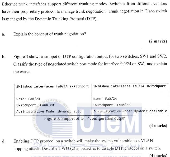 Ethernet trunk interfaces support different trunking modes. Switches from different vendors 
have their proprietary protocol to manage trunk negotiation. Trunk negotiation in Cisco switch 
is managed by the Dynamic Trunking Protocol (DTP). 
a. Explain the concept of trunk negotiation? 
(2 marks) 
b. Figure 3 shows a snippet of DTP configuration output for two switches, SW1 and SW2. 
Classify the type of negotiated switch port mode for interface fa0/24 on SW1 and explain 
the cause. 
Figure 3: Snippet of DTP configuration output 
(4 marks) 
d. Enabling DTP protocol on a switch will make the switch vulnerable to a VLAN 
hopping attack. Describe TWO (2) approaches to disable DTP protocol on a switch. 
(4 marks)