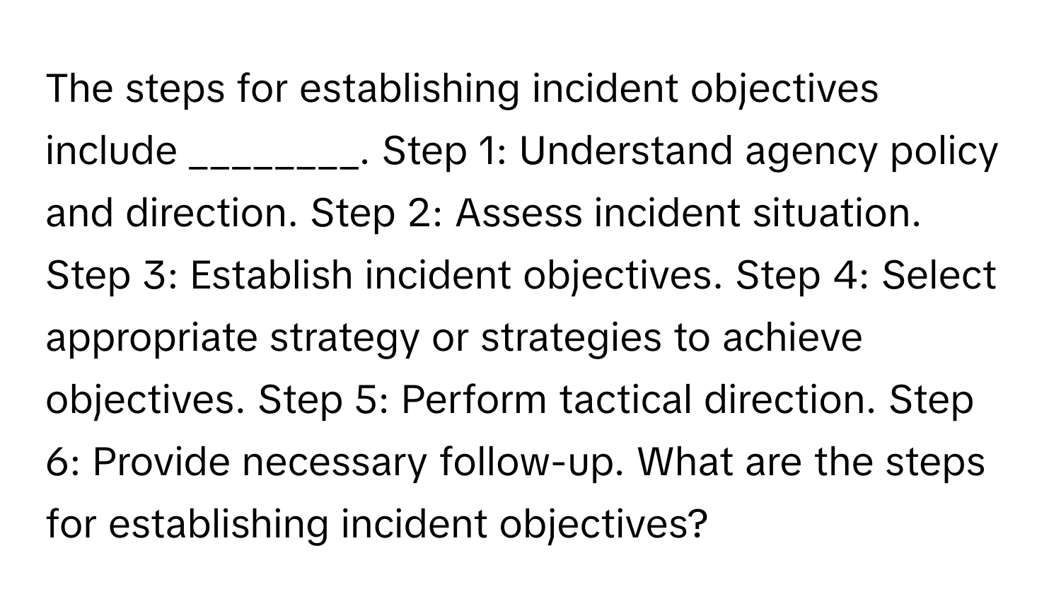 The steps for establishing incident objectives include ________. Step 1: Understand agency policy and direction. Step 2: Assess incident situation. Step 3: Establish incident objectives. Step 4: Select appropriate strategy or strategies to achieve objectives. Step 5: Perform tactical direction. Step 6: Provide necessary follow-up. What are the steps for establishing incident objectives?