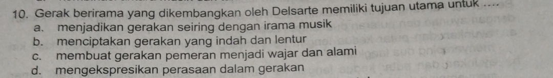 Gerak berirama yang dikembangkan oleh Delsarte memiliki tujuan utama untuk ...
a. menjadikan gerakan seiring dengan irama musik
b. menciptakan gerakan yang indah dan lentur
c. membuat gerakan pemeran menjadi wajar dan alami
d. mengekspresikan perasaan dalam gerakan