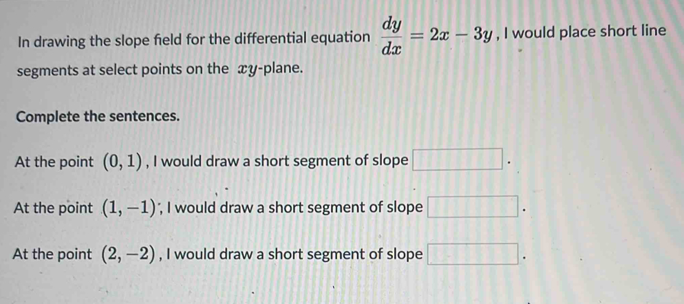 In drawing the slope field for the differential equation  dy/dx =2x-3y , I would place short line 
segments at select points on the xy -plane. 
Complete the sentences. 
At the point (0,1) , I would draw a short segment of slope □ . 
At the point (1,-1) ', I would draw a short segment of slope □ . 
At the point (2,-2) , I would draw a short segment of slope □ .