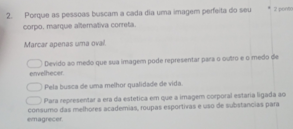 Porque as pessoas buscam a cada dia uma imagem perfeita do seu 2 ponto
corpo. marque alternativa correta.
Marcar apenas uma oval.
Devido ao medo que sua imagem pode representar para o outro e o medo de
envelhecer.
Pela busca de uma melhor qualidade de vida.
Para representar a era da estetica em que a imagem corporal estaria ligada ao
consumo das melhores academias, roupas esportivas e uso de substancias para
emagrecer.