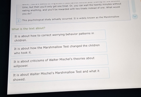 time, but then you'll only get one treat. Or, you can wait the twenty minutes without
eating anything, and you'll be rewarded with two treats instead of one. What would
you do?
2 This psychological study actually occurred. It is widely known as the Marshmallow
What is the text about?
It is about how to correct worrying behavior patterns in
children.
It is about how the Marshmallow Test changed the children
who took it.
It is about criticisms of Walter Mischel's theories about
willpower.
It is about Walter Mischel's Marshmallow Test and what it
showed.