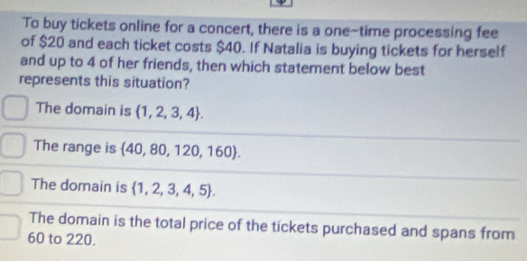 To buy tickets online for a concert, there is a one-time processing fee
of $20 and each ticket costs $40. If Natalia is buying tickets for herself
and up to 4 of her friends, then which statement below best
represents this situation?
The domain is  1,2,3,4.
The range is  40,80,120,160.
The domain is  1,2,3,4,5.
The domain is the total price of the tickets purchased and spans from
60 to 220.