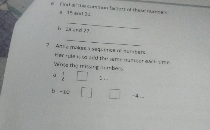 Find all the common factors of these numbers. 
a 15 and 20. 
_ 
b 18 and 27. 
_ 
7 Anna makes a sequence of numbers. 
Her rule is to add the same number each time. 
Write the missing numbers. 
a  1/2 
1 ... 
b -10
-4...