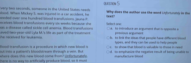 Every two seconds, someone in the United States needs Why does the author use the word Unfortunctely in the
lood. When Mickey S. was injured in a car accident, he
needed over one hundred blood transfusions. Jauna P. text?
eceives blood transfusions every six weeks because she Select one:
has a disease called sickle cell anemia. Blood transfusions a. to introduce an argument that is opposite a
aved two-year-old Lyla M.'s life as part of the treatment previous argument
she received for leukemia. b. to link the ideas that people have different blood
types, and they can be used to help people
Blood transfusion is a procedure in which new blood is c. to show that blood is valuable to those in need
but into a patient's bloodstream through a vein. But d. to emphasize the negative result of being unable to
where does this new blood come from? Unfortunately. manufacture blood
here is no way to artificially produce blood, so it must