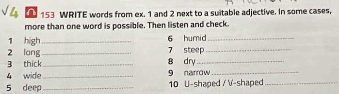 153 WRITE words from ex. 1 and 2 next to a suitable adjective. In some cases, 
more than one word is possible. Then listen and check. 
1 high _6 humid_ 
2 long_ 
7 steep_ 
3 thick _8 dry_ 
4 wide_ 9 narrow_ 
5 deep _10 U-shaped / V-shaped_