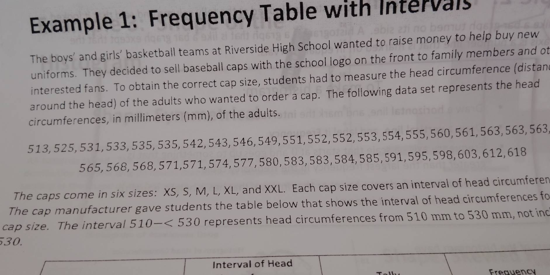 Example 1: Frequency Table with Interval 
The boys' and girls' basketball teams at Riverside High School wanted to raise money to help buy new 
uniforms. They decided to sell baseball caps with the school logo on the front to family members and ot 
interested fans. To obtain the correct cap size, students had to measure the head circumference (distand 
around the head) of the adults who wanted to order a cap. The following data set represents the head 
circumferences, in millimeters (mm), of the adults.
513, 525, 531, 533, 535, 535, 542, 543, 546, 549, 551, 552, 552, 553, 554, 555, 560, 561, 563, 563, 563,
565, 568, 568, 571, 571, 574, 577, 580, 583, 583, 584, 585, 591, 595, 598, 603, 612, 618
The caps come in six sizes: XS, S, M, L, XL, and XXL. Each cap size covers an interval of head circumferen 
The cap manufacturer gave students the table below that shows the interval of head circumferences fo 
cap size. The interval 510-<530</tex> represents head circumferences from 510 mm to 530 mm, not ind
30. 
Interval of Head 
Freauency