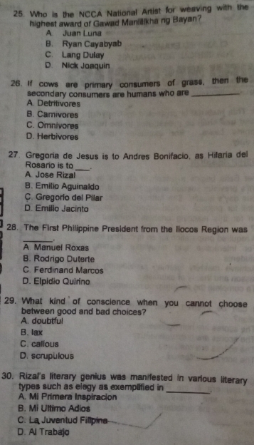 Who is the NCCA National Artist for weaving with the
highest award of Gawad Manilikha ng Bayan?
A. Juan Luna
B. Ryan Cayabyab
C. Lang Dulay
D. Nick Joaquin
26. If cows are primary consumers of grass, then the
secondary consumers are humans who are_
A. Detritivores
B. Camivores
C. Omnivores
D. Herbivores
27. Gregoria de Jesus is to Andres Bonifacio, as Hilaria del
Rosario is to _.
A Jose Rizal
B. Emilio Aguinaldo
C. Gregorio del Pilar
D. Emílio Jacinto
28. The First Philippine President from the liocos Region was
_
A. Manuel Roxas
B. Rodrigo Duterte
C. Ferdinand Marcos
D. Elpidio Quirino
29. What kind of conscience when you cannot choose
between good and bad choices?
A. doubtful
B. lax
C. callous
D. scrupulous
30. Rizal's literary genius was manifested in various literary
types such as elegy as exemplified in
A. Mi Primera Inspiracion
_
B. Mi Ultimo Adios
C. La Juventud Fillpina
D. Al Trabajo