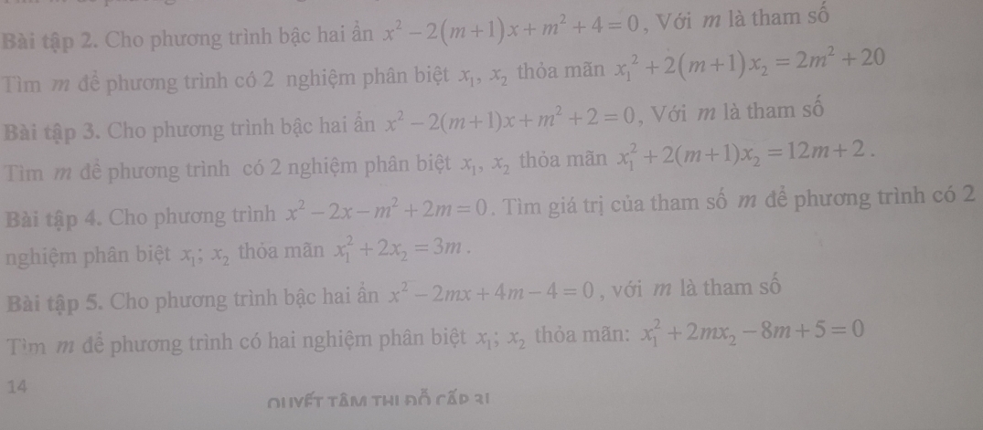 Bài tập 2. Cho phương trình bậc hai ẩn x^2-2(m+1)x+m^2+4=0 , Với m là tham số 
Tìm m để phương trình có 2 nghiệm phân biệt x_1, x_2 thỏa mãn x_1^(2+2(m+1)x_2)=2m^2+20
Bài tập 3. Cho phương trình bậc hai ẩn x^2-2(m+1)x+m^2+2=0 , Với m là tham số 
Tìm m để phương trình có 2 nghiệm phân biệt x_1, x_2 thỏa mãn x_1^(2+2(m+1)x_2)=12m+2. 
Bài tập 4. Cho phương trình x^2-2x-m^2+2m=0. Tìm giá trị của tham số m để phương trình có 2 
nghiệm phân biệt x_1; x_2 thỏa mãn x_1^(2+2x_2)=3m. 
Bài tập 5. Cho phương trình bậc hai ần x^2-2mx+4m-4=0 , với m là tham : A
Tìm m để phương trình có hai nghiệm phân biệt x_1; x_2 thỏa mãn: x_1^(2+2mx_2)-8m+5=0
14 
Ou Vết tâm thị đỗ cấp 31