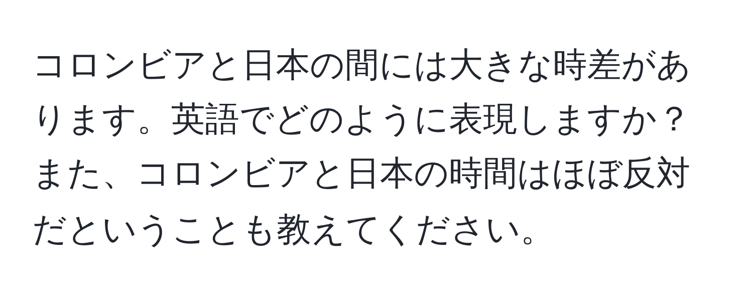 コロンビアと日本の間には大きな時差があります。英語でどのように表現しますか？また、コロンビアと日本の時間はほぼ反対だということも教えてください。