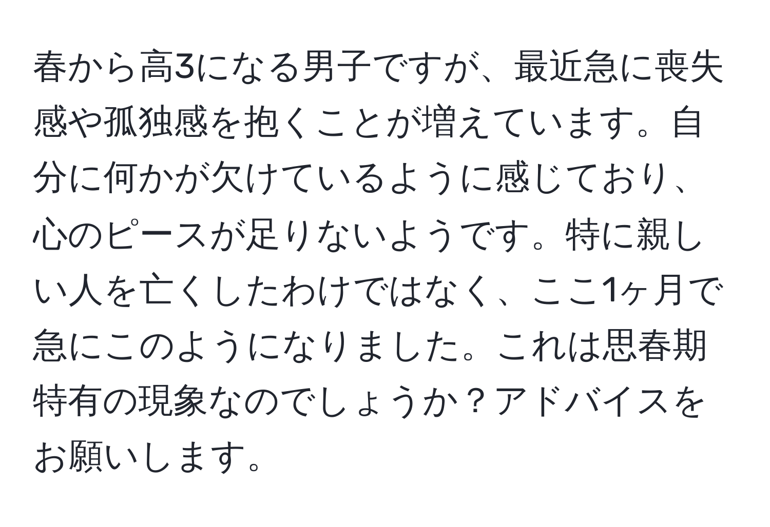 春から高3になる男子ですが、最近急に喪失感や孤独感を抱くことが増えています。自分に何かが欠けているように感じており、心のピースが足りないようです。特に親しい人を亡くしたわけではなく、ここ1ヶ月で急にこのようになりました。これは思春期特有の現象なのでしょうか？アドバイスをお願いします。