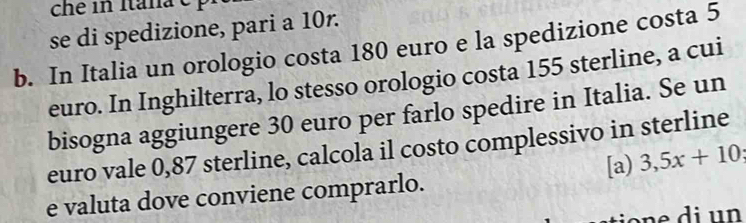 se di spedizione, pari a 10r. 
b. In Italia un orologio costa 180 euro e la spedizione costa 5
euro. In Inghilterra, lo stesso orologio costa 155 sterline, a cui 
bisogna aggiungere 30 euro per farlo spedire in Italia. Se un 
euro vale 0,87 sterline, calcola il costo complessivo in sterline 
[a) 3,5x+10; 
e valuta dove conviene comprarlo.