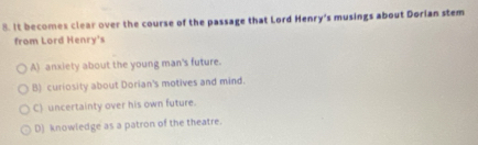 It becomes clear over the course of the passage that Lord Henry's musings about Dorlan stem
from Lord Henry's
A) anxiety about the young man's future.
B) curiosity about Dorian's motives and mind.
C) uncertainty over his own future.
D) knowledge as a patron of the theatre.