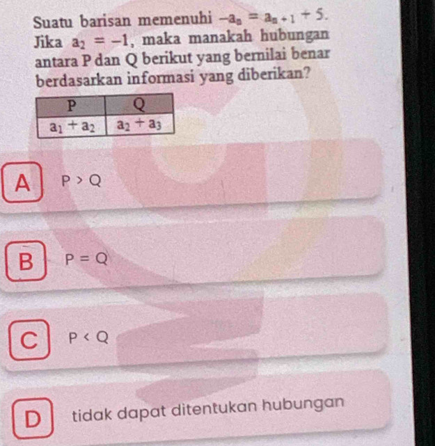 Suatu barisan memenuhi -a_n=a_n+1+5.
Jika a_2=-1 , maka manakah hubungan
antara P dan Q berikut yang bernilai benar
berdasarkan informasi yang diberikan?
A P>Q
B P=Q
C P
D tidak dapat ditentukan hubungan