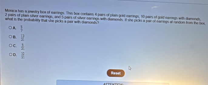 Monica has a jewelry box of earrings. This box contains 4 pairs of plain gold earrings, 10 pairs of gold earrings with diamonds,
what is the probability that she picks a pair with diamonds? 2 pairs of plain silver earrings, and 5 pairs of silver earrings with diamonds. If she picks a pair of earrings at random from the box
A.  5/7 
B.  13/21 
C.  5/21 
D.  10/21 
Reset