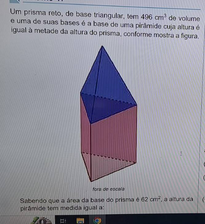 Um prisma reto, de base triangular, tem 496cm^3 de volume 
e uma de suas bases é a base de uma pirâmide cuja altura é 
igual à metade da altura do prisma, conforme mostra a figura. 
fora de escala 
Sabendo que a área da base do prisma é 62cm^2 , a altura da 
pirâmide tem medida igual a: